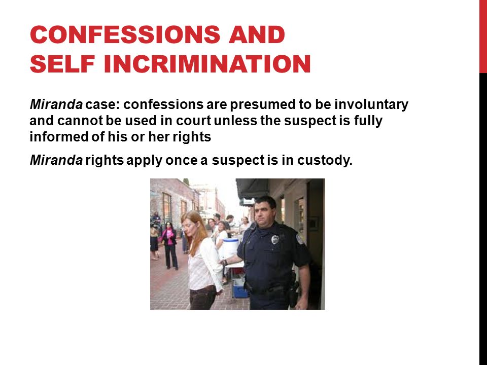 CONFESSIONS AND SELF INCRIMINATION Miranda case: confessions are presumed to be involuntary and cannot be used in court unless the suspect is fully informed of his or her rights Miranda rights apply once a suspect is in custody.