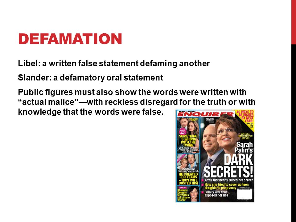 DEFAMATION Libel: a written false statement defaming another Slander: a defamatory oral statement Public figures must also show the words were written with actual malice —with reckless disregard for the truth or with knowledge that the words were false.