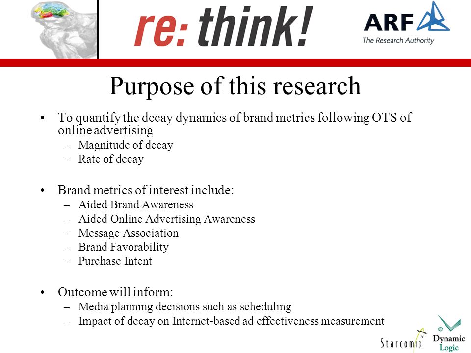 Purpose of this research To quantify the decay dynamics of brand metrics following OTS of online advertising –Magnitude of decay –Rate of decay Brand metrics of interest include: –Aided Brand Awareness –Aided Online Advertising Awareness –Message Association –Brand Favorability –Purchase Intent Outcome will inform: –Media planning decisions such as scheduling –Impact of decay on Internet-based ad effectiveness measurement