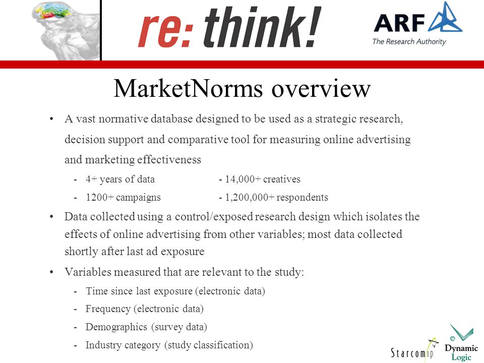 MarketNorms overview A vast normative database designed to be used as a strategic research, decision support and comparative tool for measuring online advertising and marketing effectiveness -4+ years of data- 14,000+ creatives campaigns- 1,200,000+ respondents Data collected using a control/exposed research design which isolates the effects of online advertising from other variables; most data collected shortly after last ad exposure Variables measured that are relevant to the study: -Time since last exposure (electronic data) -Frequency (electronic data) -Demographics (survey data) -Industry category (study classification)