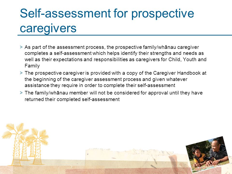 Self-assessment for prospective caregivers >As part of the assessment process, the prospective family/whānau caregiver completes a self-assessment which helps identify their strengths and needs as well as their expectations and responsibilities as caregivers for Child, Youth and Family >The prospective caregiver is provided with a copy of the Caregiver Handbook at the beginning of the caregiver assessment process and given whatever assistance they require in order to complete their self-assessment >The family/whānau member will not be considered for approval until they have returned their completed self-assessment