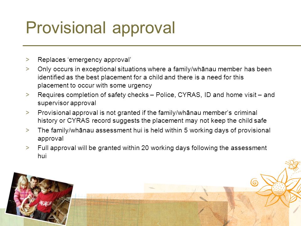 Provisional approval >Replaces ‘emergency approval’ >Only occurs in exceptional situations where a family/whānau member has been identified as the best placement for a child and there is a need for this placement to occur with some urgency >Requires completion of safety checks – Police, CYRAS, ID and home visit – and supervisor approval >Provisional approval is not granted if the family/whānau member’s criminal history or CYRAS record suggests the placement may not keep the child safe >The family/whānau assessment hui is held within 5 working days of provisional approval >Full approval will be granted within 20 working days following the assessment hui