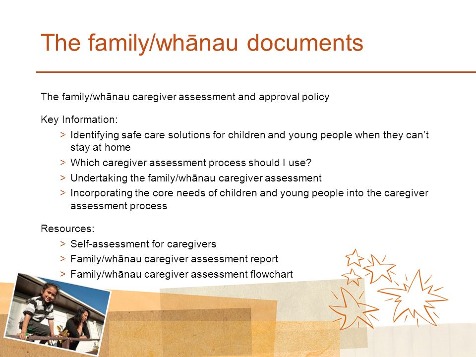 The family/whānau documents The family/whānau caregiver assessment and approval policy Key Information: >Identifying safe care solutions for children and young people when they can’t stay at home >Which caregiver assessment process should I use.