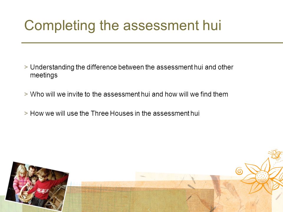 Completing the assessment hui >Understanding the difference between the assessment hui and other meetings >Who will we invite to the assessment hui and how will we find them >How we will use the Three Houses in the assessment hui
