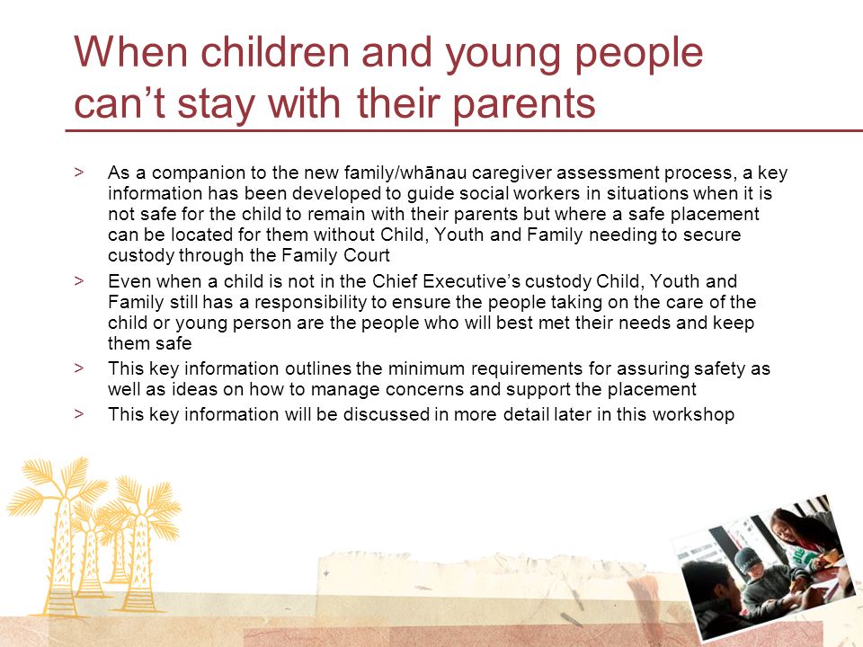 When children and young people can’t stay with their parents >As a companion to the new family/whānau caregiver assessment process, a key information has been developed to guide social workers in situations when it is not safe for the child to remain with their parents but where a safe placement can be located for them without Child, Youth and Family needing to secure custody through the Family Court >Even when a child is not in the Chief Executive’s custody Child, Youth and Family still has a responsibility to ensure the people taking on the care of the child or young person are the people who will best met their needs and keep them safe >This key information outlines the minimum requirements for assuring safety as well as ideas on how to manage concerns and support the placement >This key information will be discussed in more detail later in this workshop