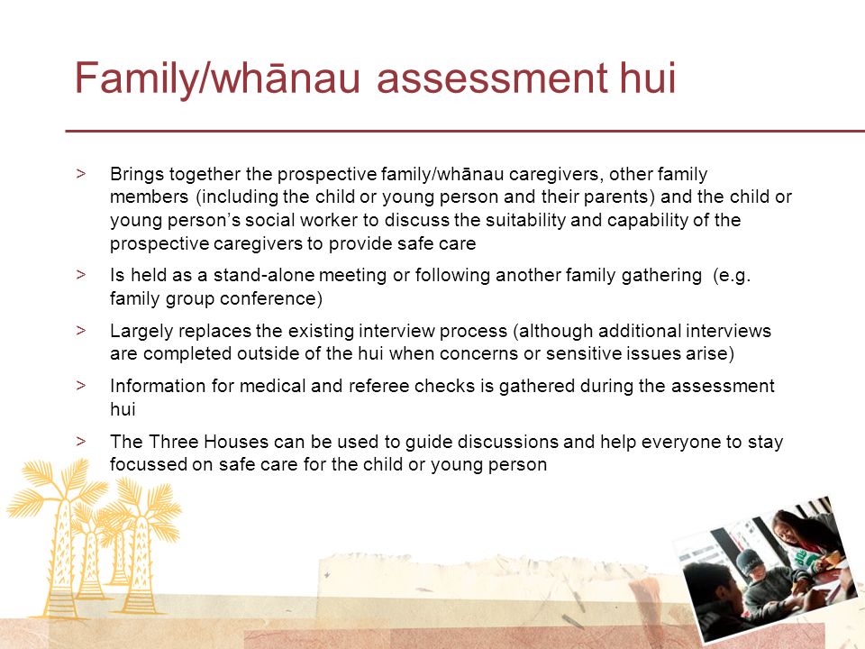 Family/whānau assessment hui >Brings together the prospective family/whānau caregivers, other family members (including the child or young person and their parents) and the child or young person’s social worker to discuss the suitability and capability of the prospective caregivers to provide safe care >Is held as a stand-alone meeting or following another family gathering (e.g.