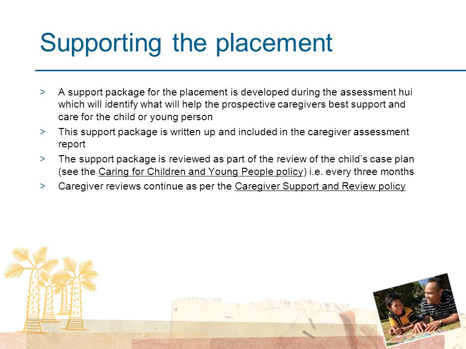 Supporting the placement >A support package for the placement is developed during the assessment hui which will identify what will help the prospective caregivers best support and care for the child or young person >This support package is written up and included in the caregiver assessment report >The support package is reviewed as part of the review of the child’s case plan (see the Caring for Children and Young People policy) i.e.