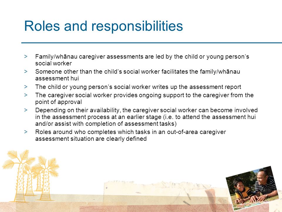 Roles and responsibilities >Family/whānau caregiver assessments are led by the child or young person’s social worker >Someone other than the child’s social worker facilitates the family/whānau assessment hui >The child or young person’s social worker writes up the assessment report >The caregiver social worker provides ongoing support to the caregiver from the point of approval >Depending on their availability, the caregiver social worker can become involved in the assessment process at an earlier stage (i.e.