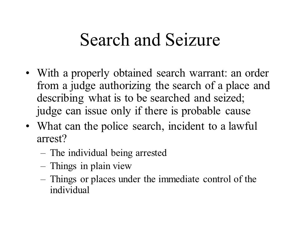 Search and Seizure With a properly obtained search warrant: an order from a judge authorizing the search of a place and describing what is to be searched and seized; judge can issue only if there is probable cause What can the police search, incident to a lawful arrest.
