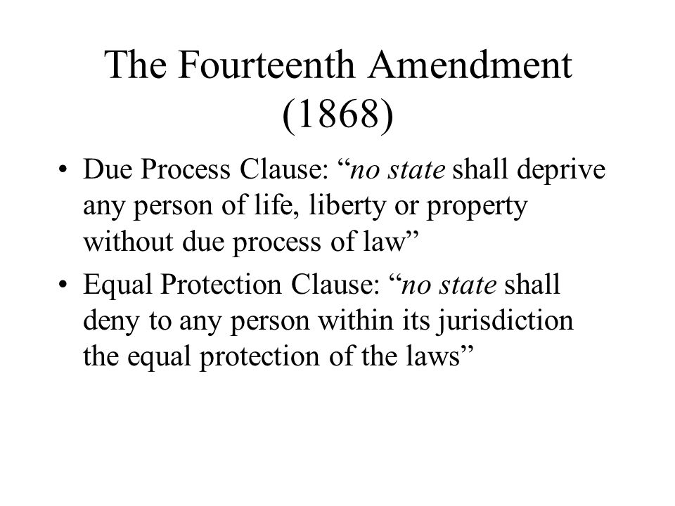 The Fourteenth Amendment (1868) Due Process Clause: no state shall deprive any person of life, liberty or property without due process of law Equal Protection Clause: no state shall deny to any person within its jurisdiction the equal protection of the laws