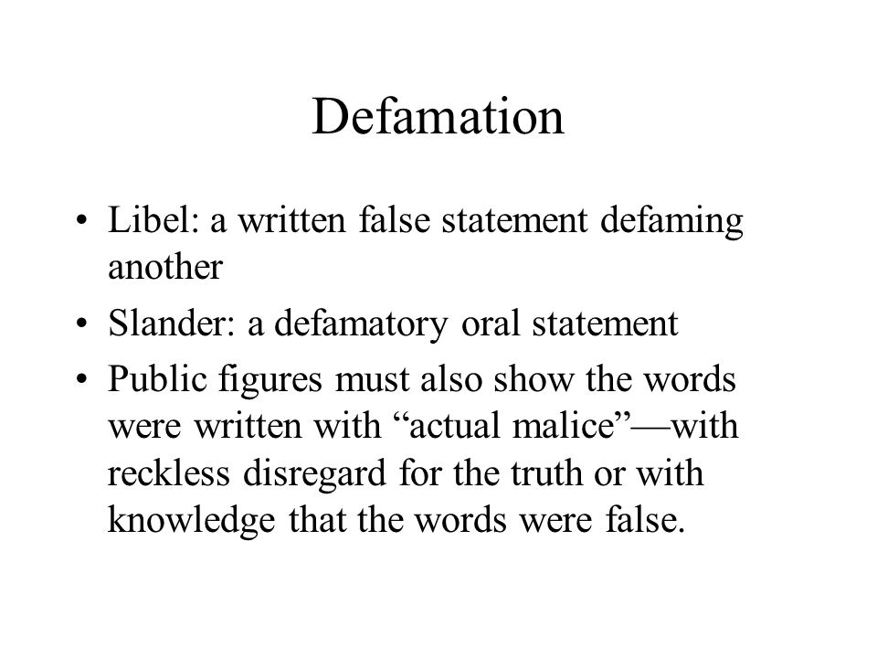 Defamation Libel: a written false statement defaming another Slander: a defamatory oral statement Public figures must also show the words were written with actual malice —with reckless disregard for the truth or with knowledge that the words were false.