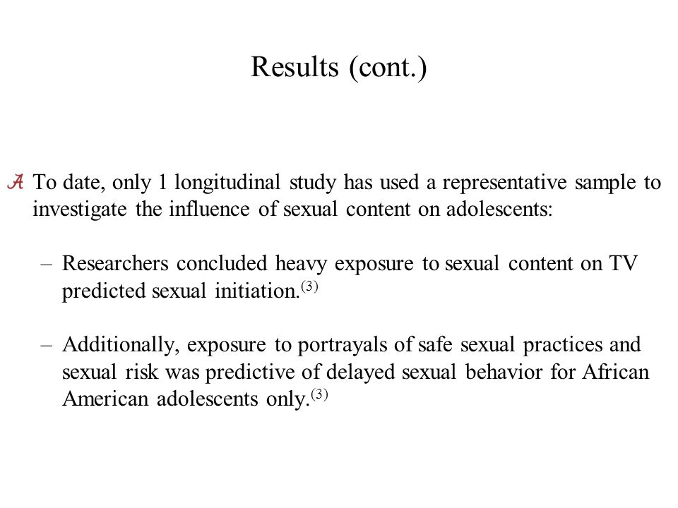 Results (cont.) To date, only 1 longitudinal study has used a representative sample to investigate the influence of sexual content on adolescents: –Researchers concluded heavy exposure to sexual content on TV predicted sexual initiation.