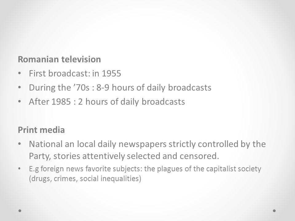 Romanian television First broadcast: in 1955 During the ’70s : 8-9 hours of daily broadcasts After 1985 : 2 hours of daily broadcasts Print media National an local daily newspapers strictly controlled by the Party, stories attentively selected and censored.