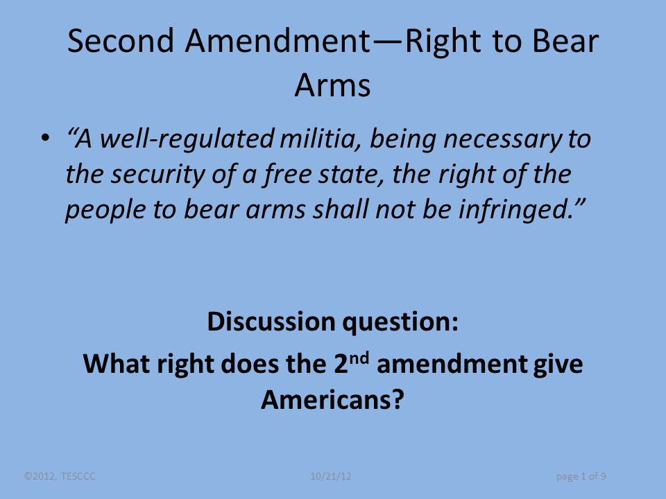Second Amendment—Right to Bear Arms A well-regulated militia, being necessary to the security of a free state, the right of the people to bear arms shall not be infringed. Discussion question: What right does the 2 nd amendment give Americans.