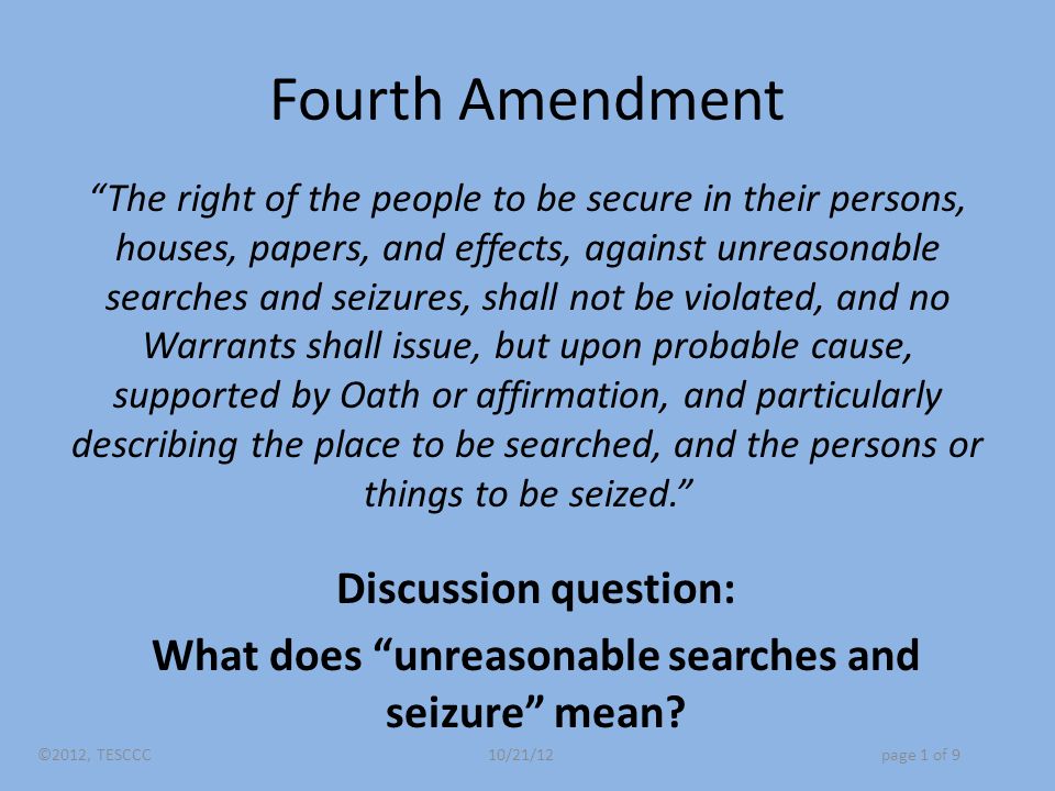 Fourth Amendment The right of the people to be secure in their persons, houses, papers, and effects, against unreasonable searches and seizures, shall not be violated, and no Warrants shall issue, but upon probable cause, supported by Oath or affirmation, and particularly describing the place to be searched, and the persons or things to be seized. Discussion question: What does unreasonable searches and seizure mean.