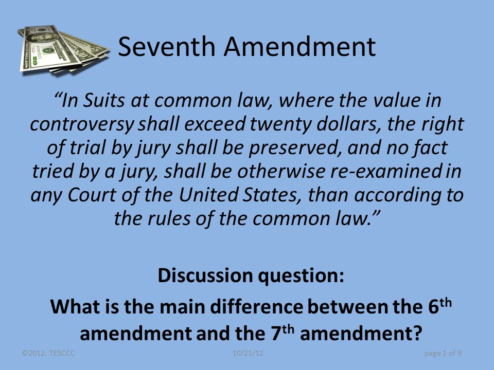 Seventh Amendment In Suits at common law, where the value in controversy shall exceed twenty dollars, the right of trial by jury shall be preserved, and no fact tried by a jury, shall be otherwise re-examined in any Court of the United States, than according to the rules of the common law. Discussion question: What is the main difference between the 6 th amendment and the 7 th amendment.