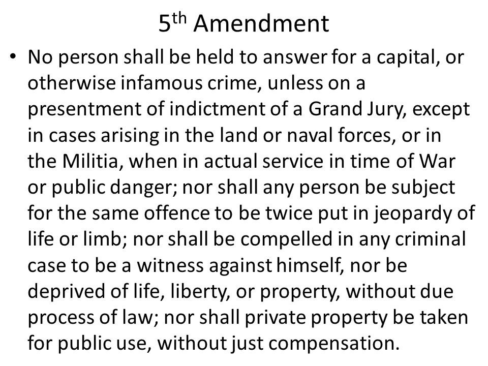 5 th Amendment No person shall be held to answer for a capital, or otherwise infamous crime, unless on a presentment of indictment of a Grand Jury, except in cases arising in the land or naval forces, or in the Militia, when in actual service in time of War or public danger; nor shall any person be subject for the same offence to be twice put in jeopardy of life or limb; nor shall be compelled in any criminal case to be a witness against himself, nor be deprived of life, liberty, or property, without due process of law; nor shall private property be taken for public use, without just compensation.