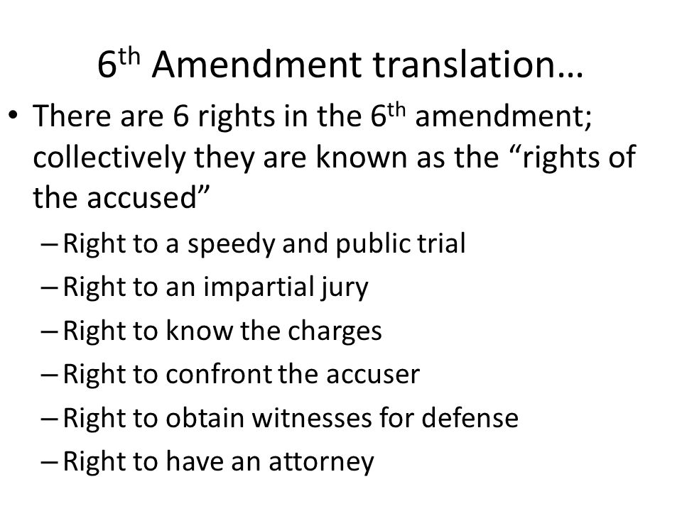 6 th Amendment translation… There are 6 rights in the 6 th amendment; collectively they are known as the rights of the accused – Right to a speedy and public trial – Right to an impartial jury – Right to know the charges – Right to confront the accuser – Right to obtain witnesses for defense – Right to have an attorney