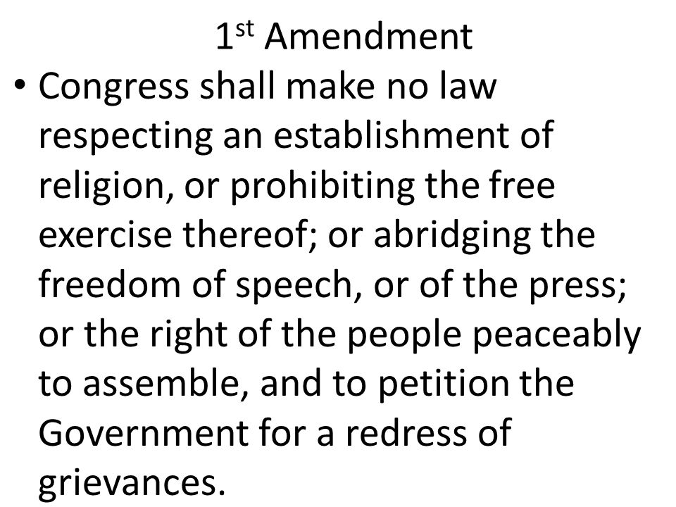 1 st Amendment Congress shall make no law respecting an establishment of religion, or prohibiting the free exercise thereof; or abridging the freedom of speech, or of the press; or the right of the people peaceably to assemble, and to petition the Government for a redress of grievances.