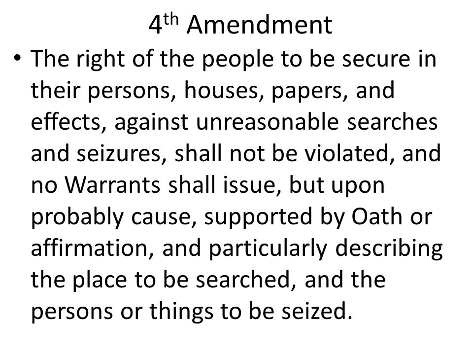 4 th Amendment The right of the people to be secure in their persons, houses, papers, and effects, against unreasonable searches and seizures, shall not be violated, and no Warrants shall issue, but upon probably cause, supported by Oath or affirmation, and particularly describing the place to be searched, and the persons or things to be seized.