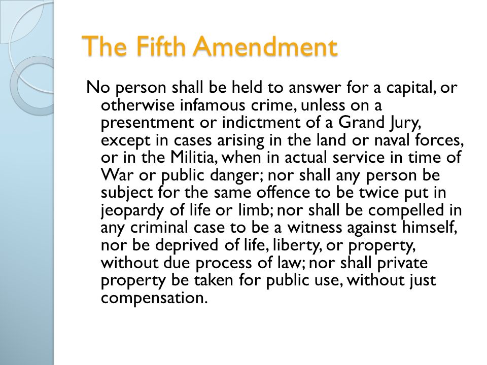 The Fifth Amendment No person shall be held to answer for a capital, or otherwise infamous crime, unless on a presentment or indictment of a Grand Jury, except in cases arising in the land or naval forces, or in the Militia, when in actual service in time of War or public danger; nor shall any person be subject for the same offence to be twice put in jeopardy of life or limb; nor shall be compelled in any criminal case to be a witness against himself, nor be deprived of life, liberty, or property, without due process of law; nor shall private property be taken for public use, without just compensation.
