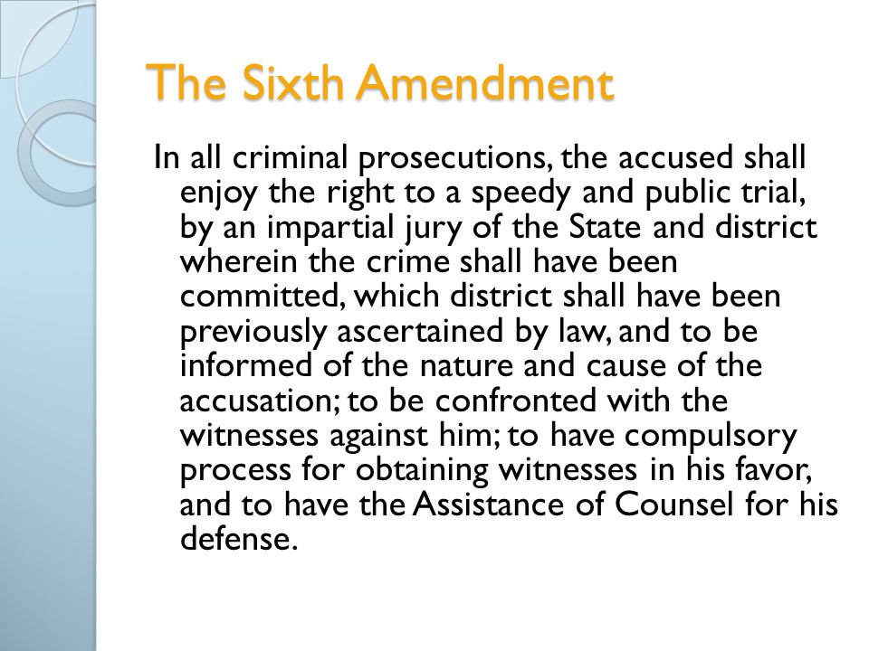 The Sixth Amendment In all criminal prosecutions, the accused shall enjoy the right to a speedy and public trial, by an impartial jury of the State and district wherein the crime shall have been committed, which district shall have been previously ascertained by law, and to be informed of the nature and cause of the accusation; to be confronted with the witnesses against him; to have compulsory process for obtaining witnesses in his favor, and to have the Assistance of Counsel for his defense.