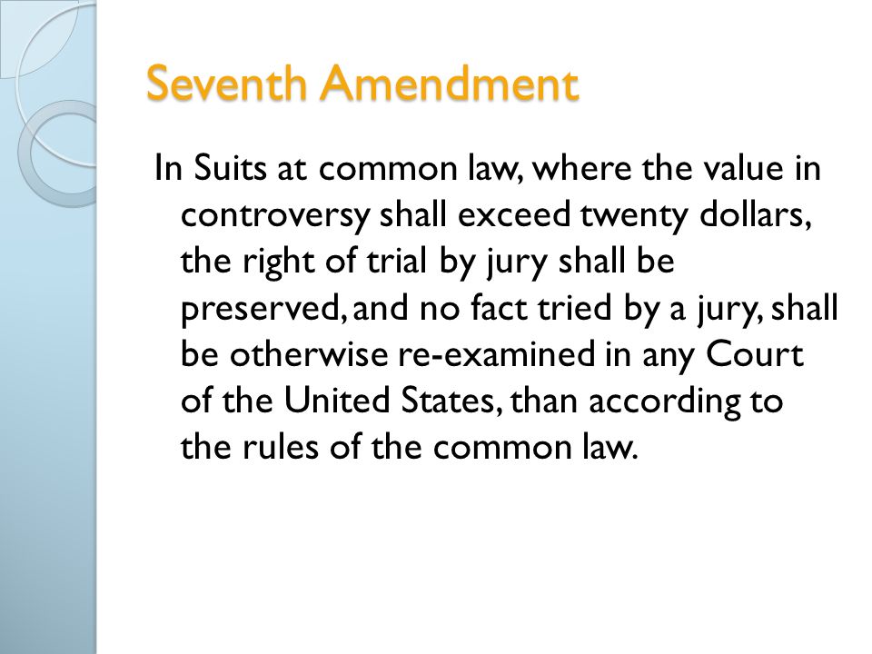 Seventh Amendment In Suits at common law, where the value in controversy shall exceed twenty dollars, the right of trial by jury shall be preserved, and no fact tried by a jury, shall be otherwise re-examined in any Court of the United States, than according to the rules of the common law.