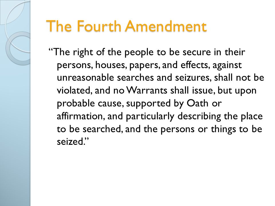 The Fourth Amendment The right of the people to be secure in their persons, houses, papers, and effects, against unreasonable searches and seizures, shall not be violated, and no Warrants shall issue, but upon probable cause, supported by Oath or affirmation, and particularly describing the place to be searched, and the persons or things to be seized.
