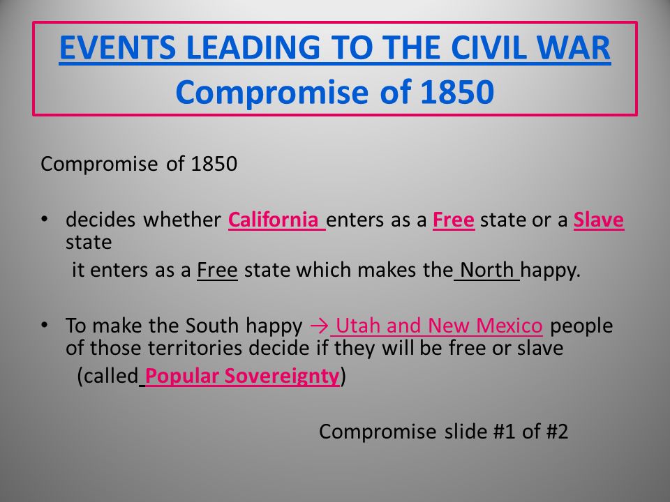 EVENTS LEADING TO THE CIVIL WAR Compromise of 1850 Compromise of 1850 decides whether California enters as a Free state or a Slave state it enters as a Free state which makes the North happy.
