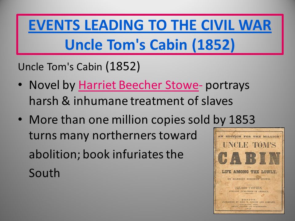 EVENTS LEADING TO THE CIVIL WAR Uncle Tom s Cabin (1852) Uncle Tom s Cabin (1852) Novel by Harriet Beecher Stowe- portrays harsh & inhumane treatment of slaves More than one million copies sold by 1853 turns many northerners toward abolition; book infuriates the South
