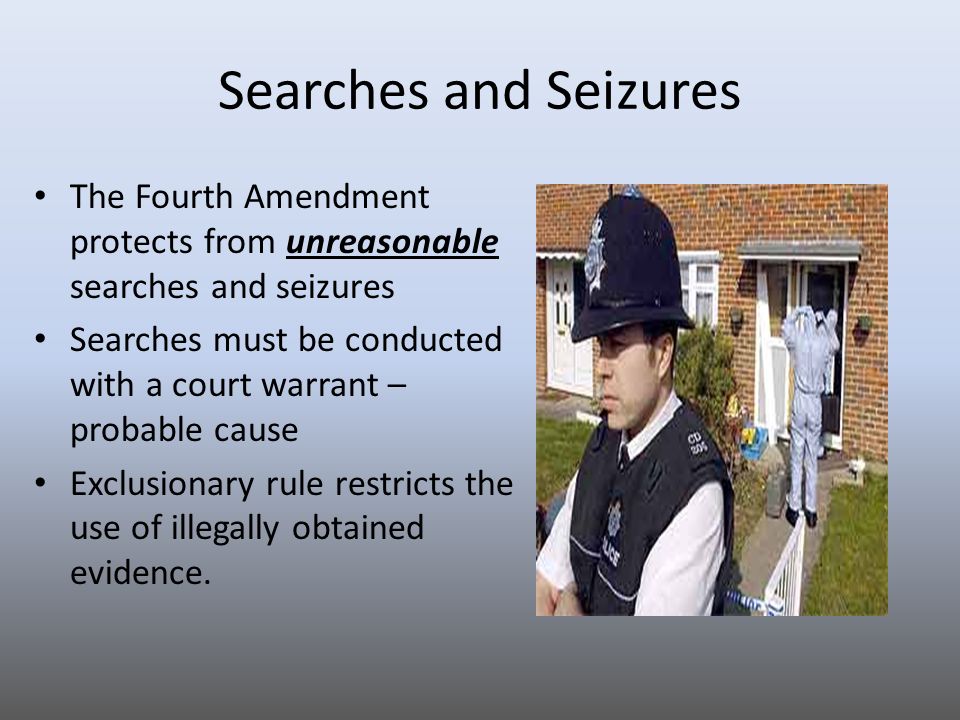 Searches and Seizures The Fourth Amendment protects from unreasonable searches and seizures Searches must be conducted with a court warrant – probable cause Exclusionary rule restricts the use of illegally obtained evidence.