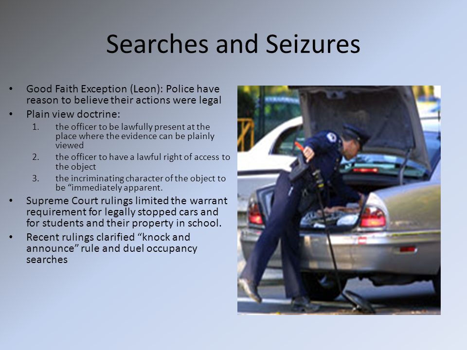 Searches and Seizures Good Faith Exception (Leon): Police have reason to believe their actions were legal Plain view doctrine: 1.the officer to be lawfully present at the place where the evidence can be plainly viewed 2.the officer to have a lawful right of access to the object 3.the incriminating character of the object to be immediately apparent.