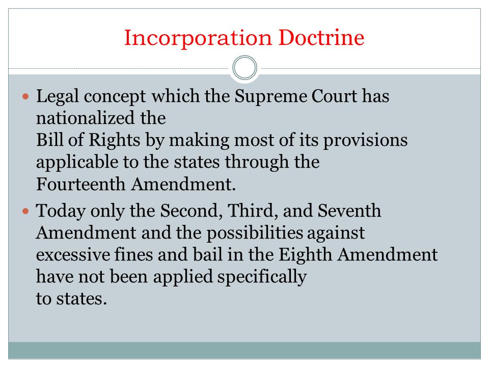Incorporation Doctrine Legal concept which the Supreme Court has nationalized the Bill of Rights by making most of its provisions applicable to the states through the Fourteenth Amendment.