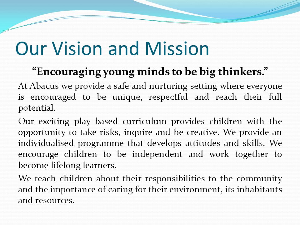Our Vision and Mission Encouraging young minds to be big thinkers. At Abacus we provide a safe and nurturing setting where everyone is encouraged to be unique, respectful and reach their full potential.