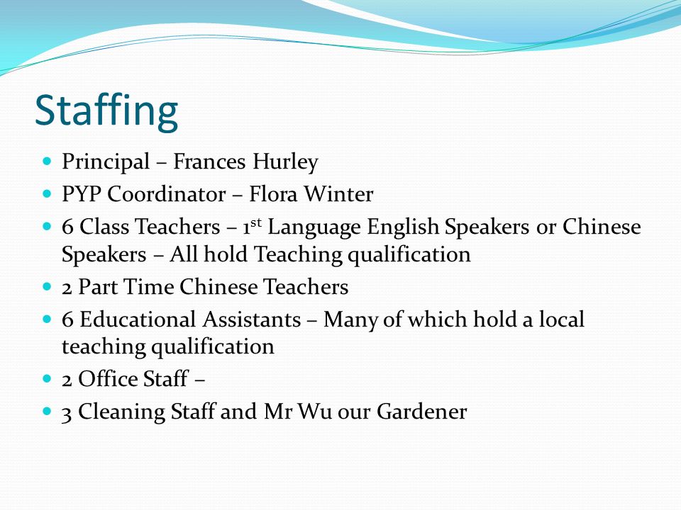 Staffing Principal – Frances Hurley PYP Coordinator – Flora Winter 6 Class Teachers – 1 st Language English Speakers or Chinese Speakers – All hold Teaching qualification 2 Part Time Chinese Teachers 6 Educational Assistants – Many of which hold a local teaching qualification 2 Office Staff – 3 Cleaning Staff and Mr Wu our Gardener