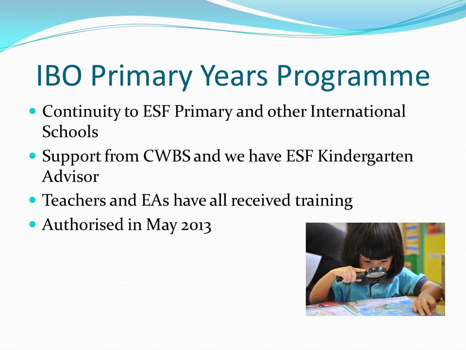 IBO Primary Years Programme Continuity to ESF Primary and other International Schools Support from CWBS and we have ESF Kindergarten Advisor Teachers and EAs have all received training Authorised in May 2013