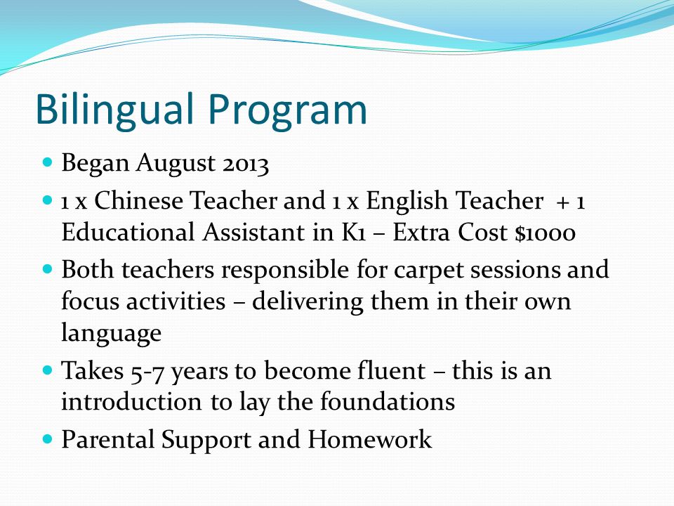 Bilingual Program Began August x Chinese Teacher and 1 x English Teacher + 1 Educational Assistant in K1 – Extra Cost $1000 Both teachers responsible for carpet sessions and focus activities – delivering them in their own language Takes 5-7 years to become fluent – this is an introduction to lay the foundations Parental Support and Homework