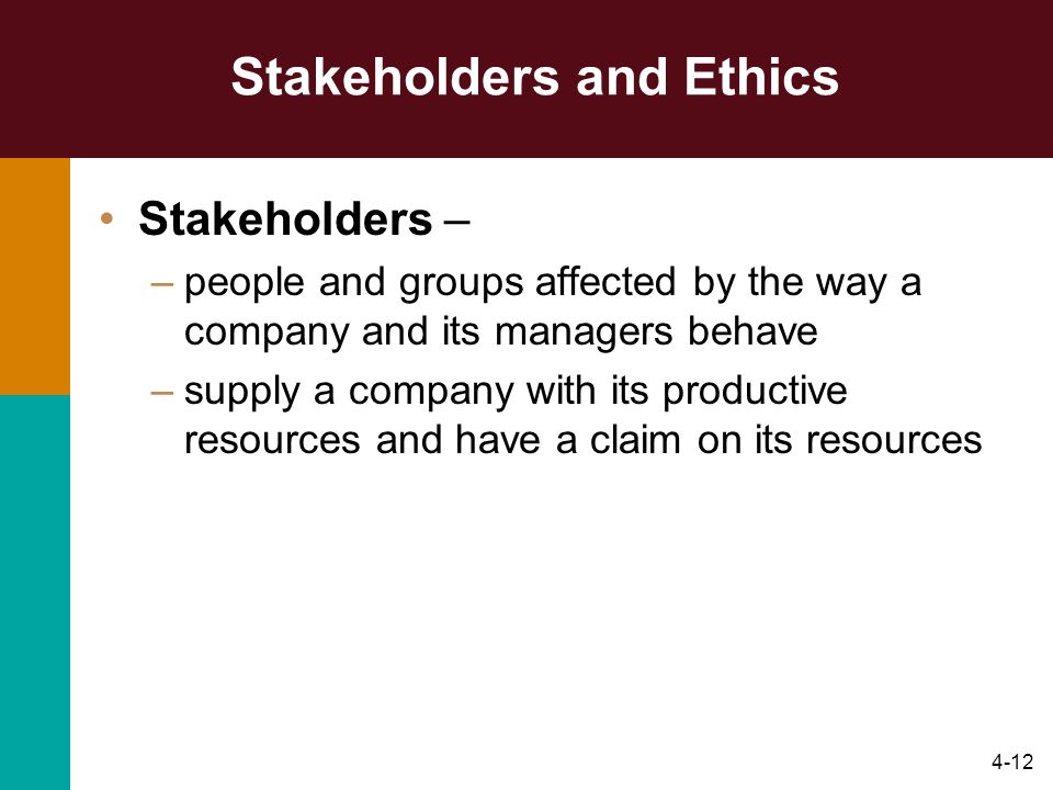 4-12 Stakeholders and Ethics Stakeholders – –people and groups affected by the way a company and its managers behave –supply a company with its productive resources and have a claim on its resources