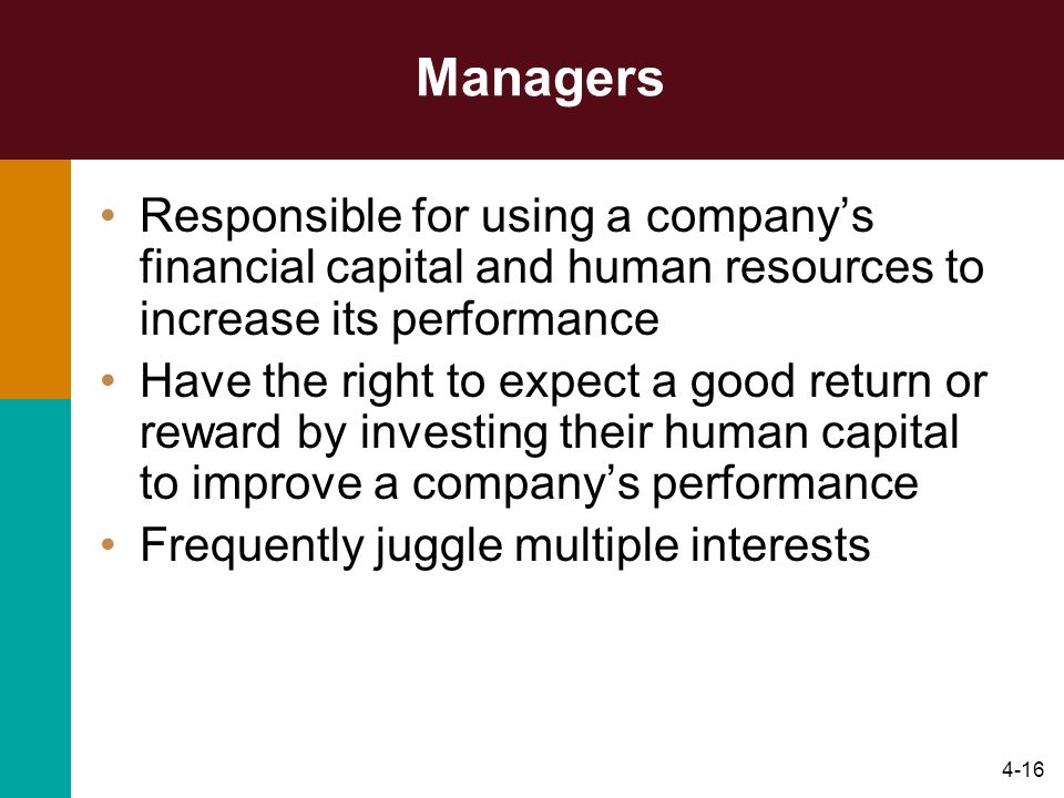 4-16 Managers Responsible for using a company’s financial capital and human resources to increase its performance Have the right to expect a good return or reward by investing their human capital to improve a company’s performance Frequently juggle multiple interests