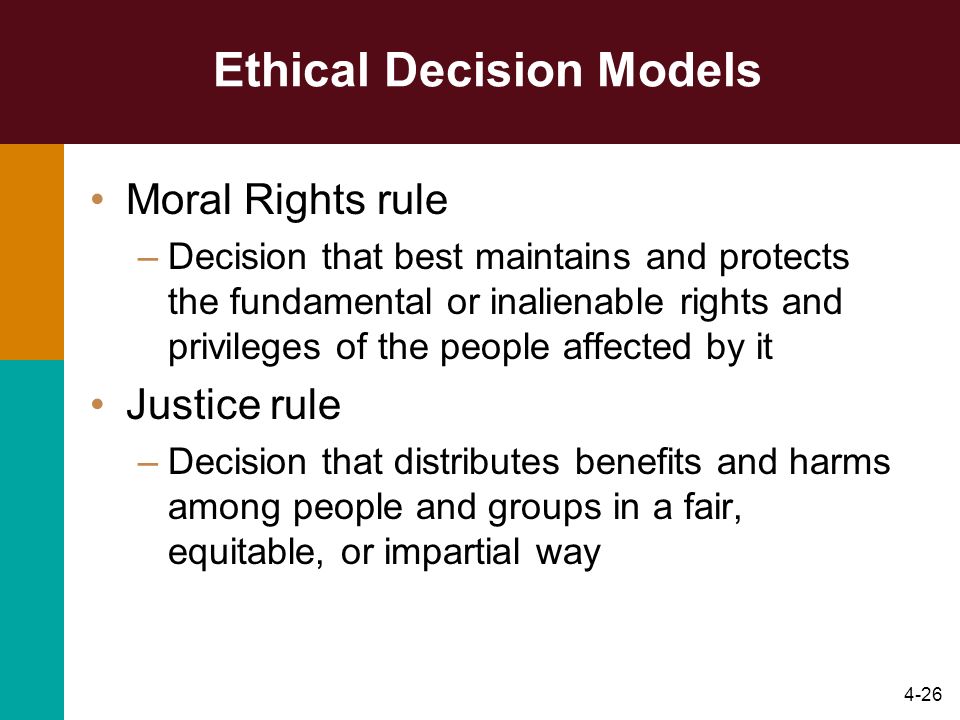 4-26 Ethical Decision Models Moral Rights rule –Decision that best maintains and protects the fundamental or inalienable rights and privileges of the people affected by it Justice rule –Decision that distributes benefits and harms among people and groups in a fair, equitable, or impartial way