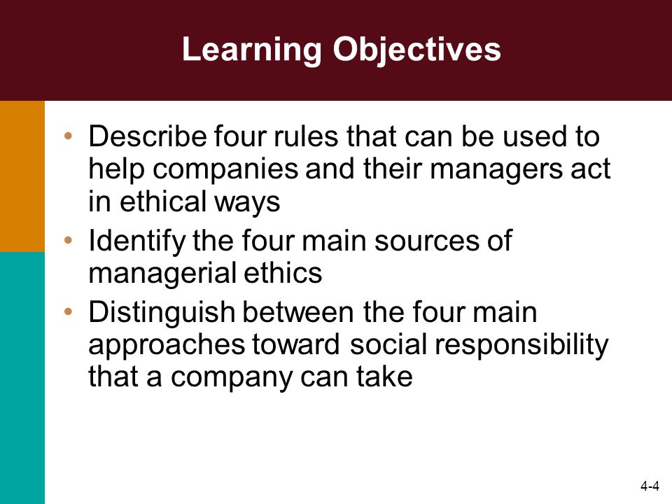 4-4 Learning Objectives Describe four rules that can be used to help companies and their managers act in ethical ways Identify the four main sources of managerial ethics Distinguish between the four main approaches toward social responsibility that a company can take