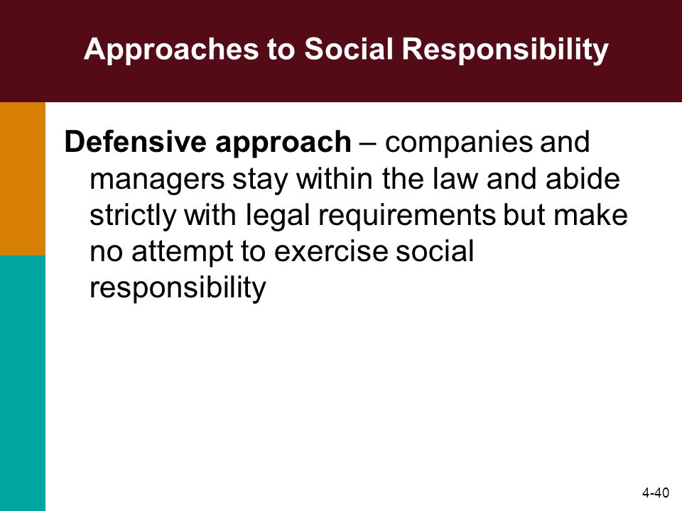 4-40 Approaches to Social Responsibility Defensive approach – companies and managers stay within the law and abide strictly with legal requirements but make no attempt to exercise social responsibility