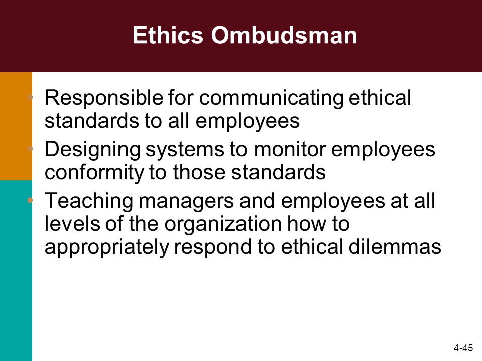4-45 Ethics Ombudsman Responsible for communicating ethical standards to all employees Designing systems to monitor employees conformity to those standards Teaching managers and employees at all levels of the organization how to appropriately respond to ethical dilemmas