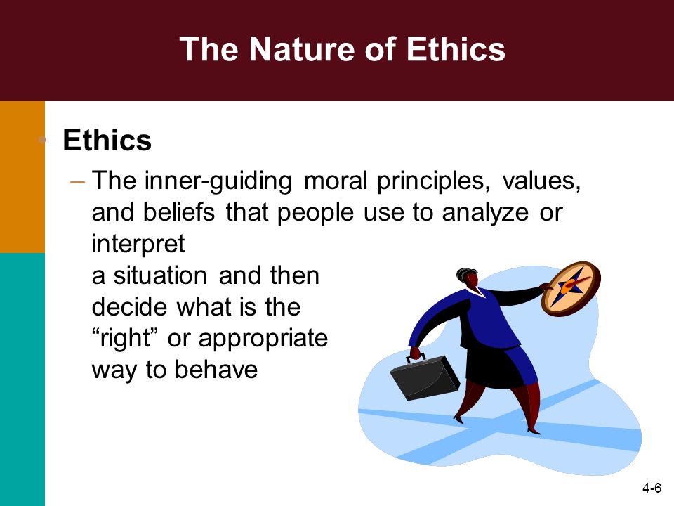 4-6 The Nature of Ethics Ethics –The inner-guiding moral principles, values, and beliefs that people use to analyze or interpret a situation and then decide what is the right or appropriate way to behave