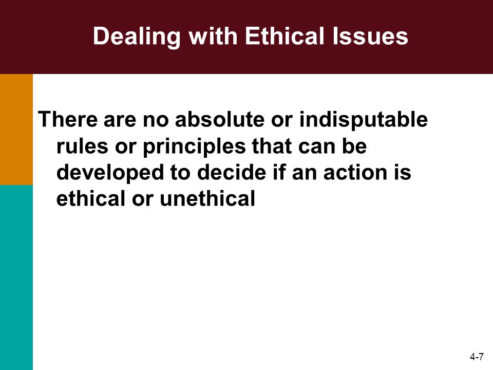 4-7 Dealing with Ethical Issues There are no absolute or indisputable rules or principles that can be developed to decide if an action is ethical or unethical