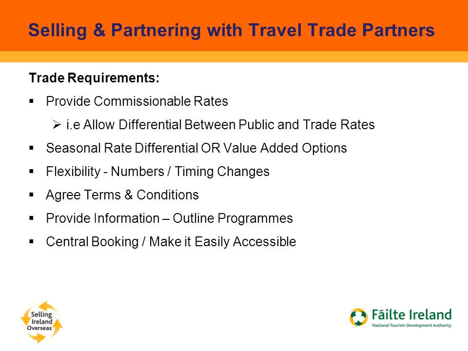 Selling & Partnering with Travel Trade Partners Trade Requirements:  Provide Commissionable Rates  i.e Allow Differential Between Public and Trade Rates  Seasonal Rate Differential OR Value Added Options  Flexibility - Numbers / Timing Changes  Agree Terms & Conditions  Provide Information – Outline Programmes  Central Booking / Make it Easily Accessible