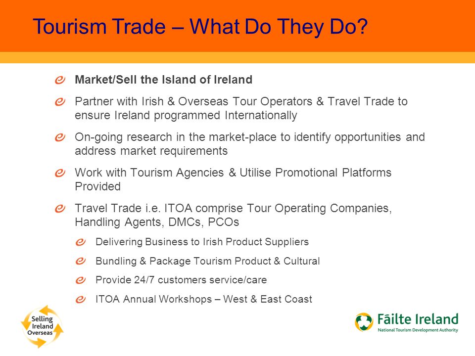 Market/Sell the Island of Ireland Partner with Irish & Overseas Tour Operators & Travel Trade to ensure Ireland programmed Internationally On-going research in the market-place to identify opportunities and address market requirements Work with Tourism Agencies & Utilise Promotional Platforms Provided Travel Trade i.e.