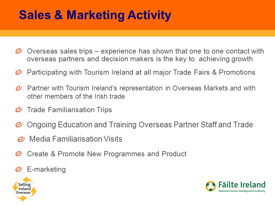 Overseas sales trips – experience has shown that one to one contact with overseas partners and decision makers is the key to achieving growth Sales & Marketing Activity Participating with Tourism Ireland at all major Trade Fairs & Promotions Trade Familiarisation Trips Ongoing Education and Training Overseas Partner Staff and Trade Create & Promote New Programmes and Product E-marketing Media Familiarisation Visits Partner with Tourism Ireland’s representation in Overseas Markets and with other members of the Irish trade