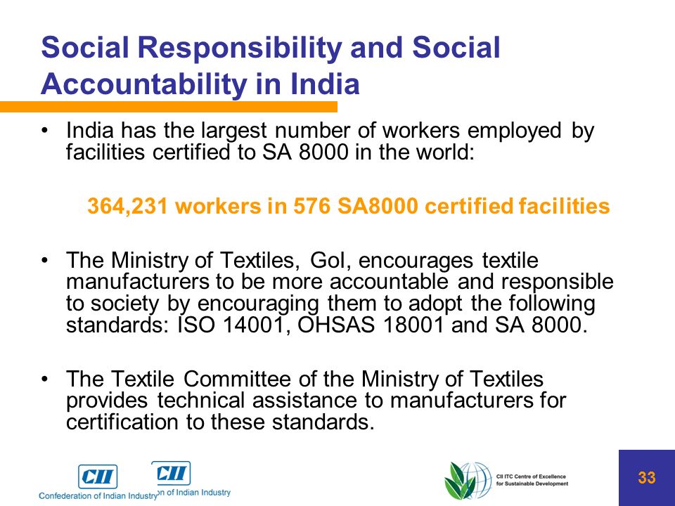 33 Social Responsibility and Social Accountability in India India has the largest number of workers employed by facilities certified to SA 8000 in the world: 364,231 workers in 576 SA8000 certified facilities The Ministry of Textiles, GoI, encourages textile manufacturers to be more accountable and responsible to society by encouraging them to adopt the following standards: ISO 14001, OHSAS and SA 8000.