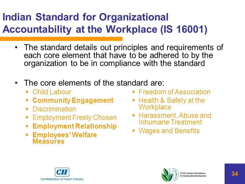 34 Indian Standard for Organizational Accountability at the Workplace (IS 16001) The standard details out principles and requirements of each core element that have to be adhered to by the organization to be in compliance with the standard The core elements of the standard are:  Freedom of Association  Health & Safety at the Workplace  Harassment, Abuse and Inhumane Treatment  Wages and Benefits  Child Labour  Community Engagement  Discrimination  Employment Freely Chosen  Employment Relationship  Employees’ Welfare Measures